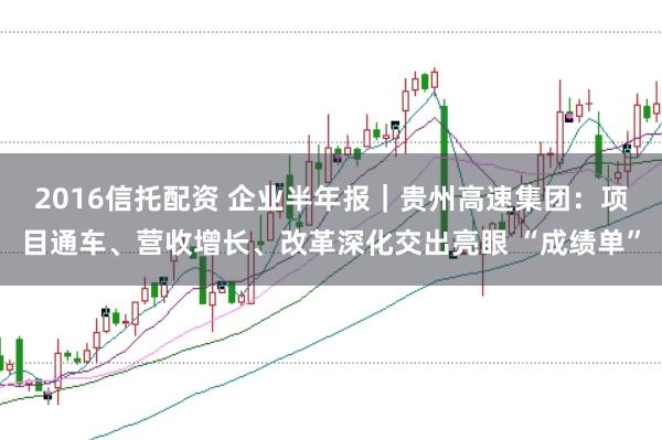 2016信托配资 企业半年报|贵州高速集团:项目通车、营收增长、改革深化交出亮眼 “成绩单”