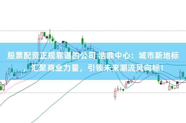 股票配资正规靠谱的公司 浩鼎中心:城市新地标,汇聚商业力量,引领未来潮流风向标!