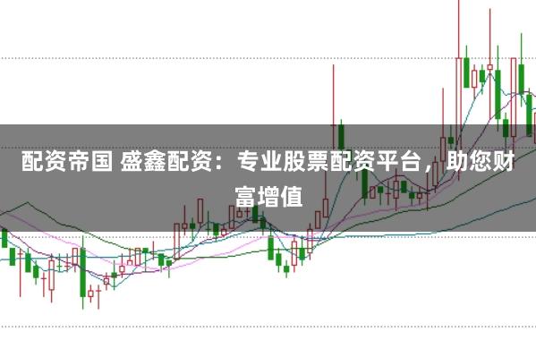 配资帝国 盛鑫配资：专业股票配资平台，助您财富增值