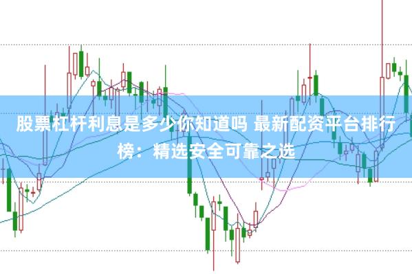 股票杠杆利息是多少你知道吗 最新配资平台排行榜：精选安全可靠之选