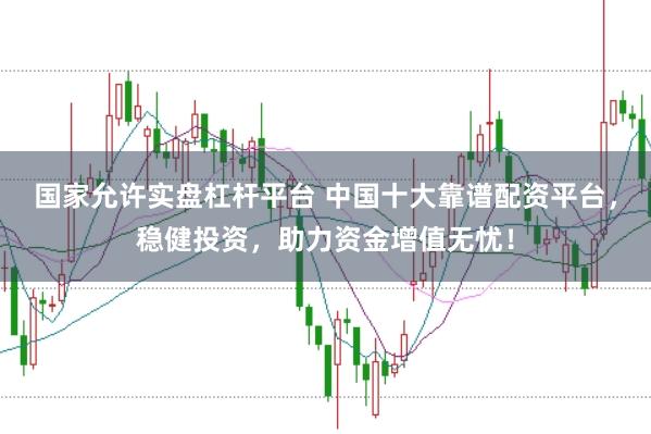 国家允许实盘杠杆平台 中国十大靠谱配资平台，稳健投资，助力资金增值无忧！