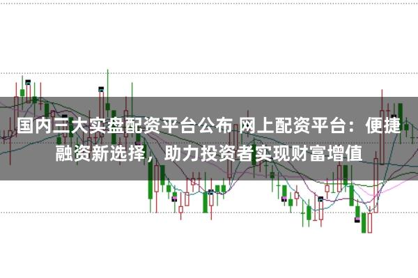 国内三大实盘配资平台公布 网上配资平台：便捷融资新选择，助力投资者实现财富增值