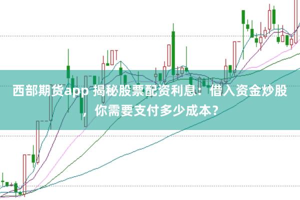 西部期货app 揭秘股票配资利息：借入资金炒股，你需要支付多少成本？