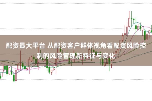 配资最大平台 从配资客户群体视角看配资风险控制的风险管理新特征与变化