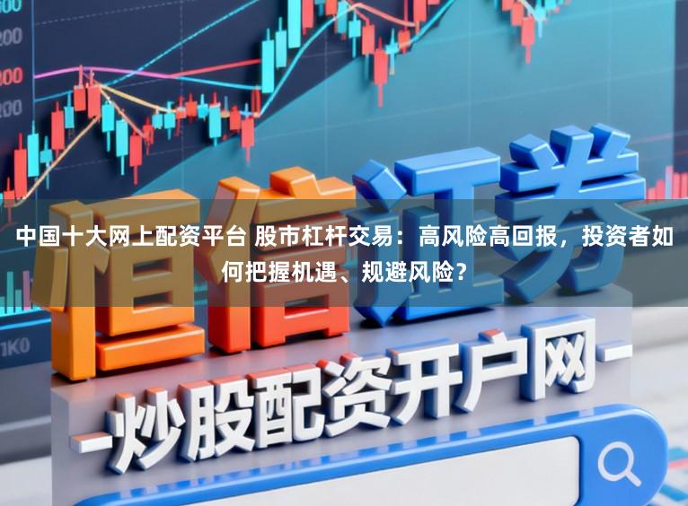 中国十大网上配资平台 股市杠杆交易:高风险高回报,投资者如何把握机遇、规避风险?