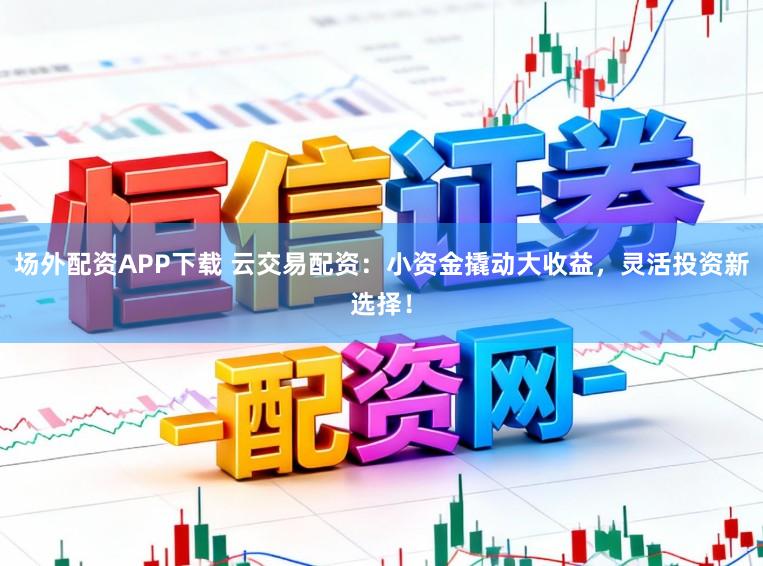 场外配资APP下载 云交易配资：小资金撬动大收益，灵活投资新选择！